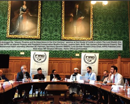 Arranged the “Islamic Finance and Its Importance in the 21st Century” seminar at the House of Lords in which The Lord Sheikh (CoChair APPG on Islamic Finance and President Conservative Muslim Forum), Justice Retd. Mufti Taqi Usmani (International Expert), Qari Muham mad Hanif Jalandhry (Member IIC Pakistan, Secretary General W M AP), Lord Qurban Hussain (Vice Chair, APPG Pakistan) and Afzal Khan MP (Shadow Minister, Home Office) participated.